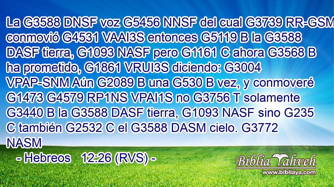 La G3588 DNSF voz G5456 NNSF del cual G3739 RR-GSM conmovió G4531 VAAI3S entonces G5119 B la G3588 DASF tierra, G1093 NASF pero G1161 C ahora G3568 B ha prometido, G1861 VRUI3S diciendo: G3004 VPAP-SNM Aún G2089 B una G530 B vez, y conmoveré G1473 G4579 RP1NS VPAI1S no G3756 T solamente G3440 B la G3588 DASF tierra, G1093 NASF sino G235 C también G2532 C el G3588 DASM cielo. G3772 NASM 