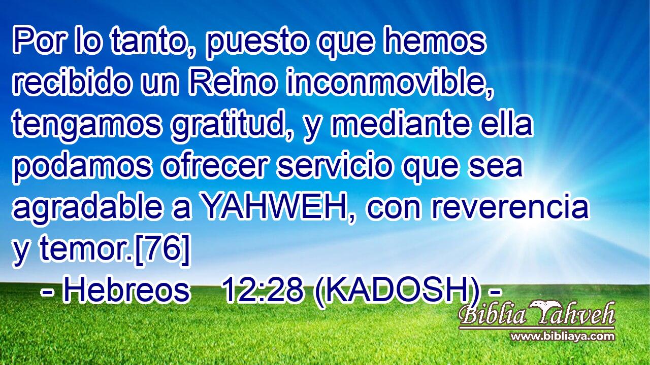  Por lo tanto, puesto que hemos recibido un Reino inconmovible, tengamos gratitud, y mediante ella podamos ofrecer servicio que sea agradable a YAHWEH, con reverencia y temor.[76] 
