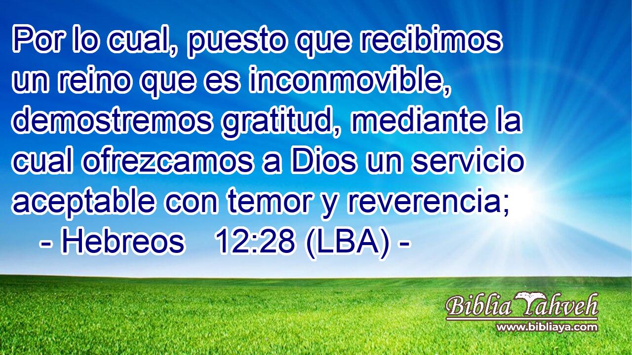 Por lo cual, puesto que recibimos un reino que es inconmovible, demostremos gratitud, mediante la cual ofrezcamos a Dios un servicio aceptable con temor y reverencia;