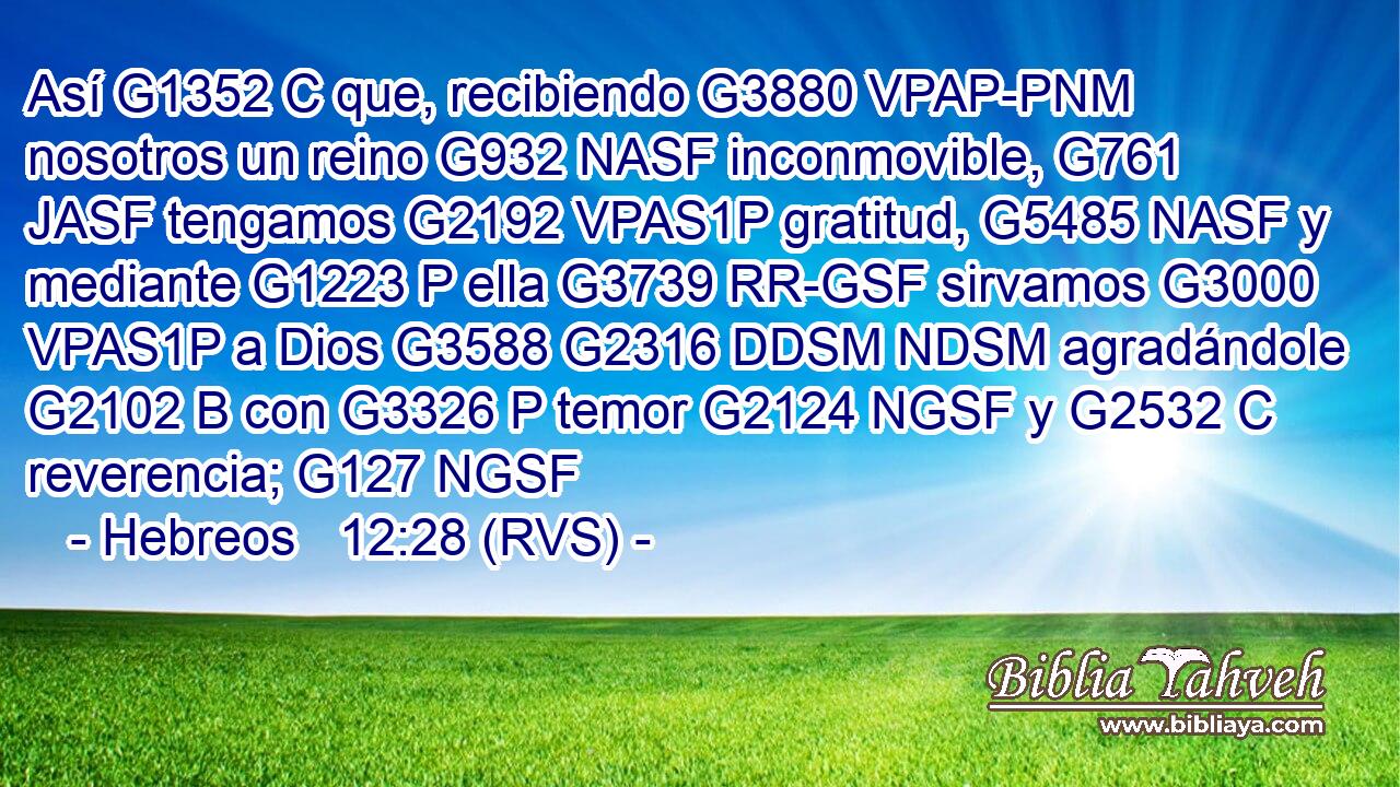 Así G1352 C que, recibiendo G3880 VPAP-PNM nosotros un reino G932 NASF inconmovible, G761 JASF tengamos G2192 VPAS1P gratitud, G5485 NASF y mediante G1223 P ella G3739 RR-GSF sirvamos G3000 VPAS1P a Dios G3588 G2316 DDSM NDSM agradándole G2102 B con G3326 P temor G2124 NGSF y G2532 C reverencia; G127 NGSF 