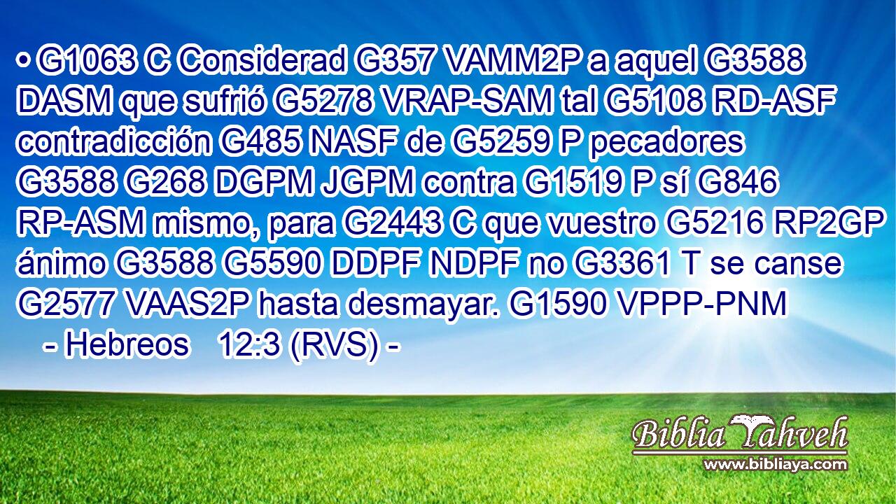 • G1063 C Considerad G357 VAMM2P a aquel G3588 DASM que sufrió G5278 VRAP-SAM tal G5108 RD-ASF contradicción G485 NASF de G5259 P pecadores G3588 G268 DGPM JGPM contra G1519 P sí G846 RP-ASM mismo, para G2443 C que vuestro G5216 RP2GP ánimo G3588 G5590 DDPF NDPF no G3361 T se canse G2577 VAAS2P hasta desmayar. G1590 VPPP-PNM 