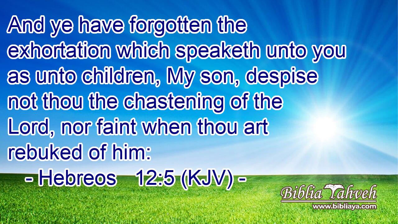 And ye have forgotten the exhortation which speaketh unto you as unto children, My son, despise not thou the chastening of the Lord, nor faint when thou art rebuked of him: