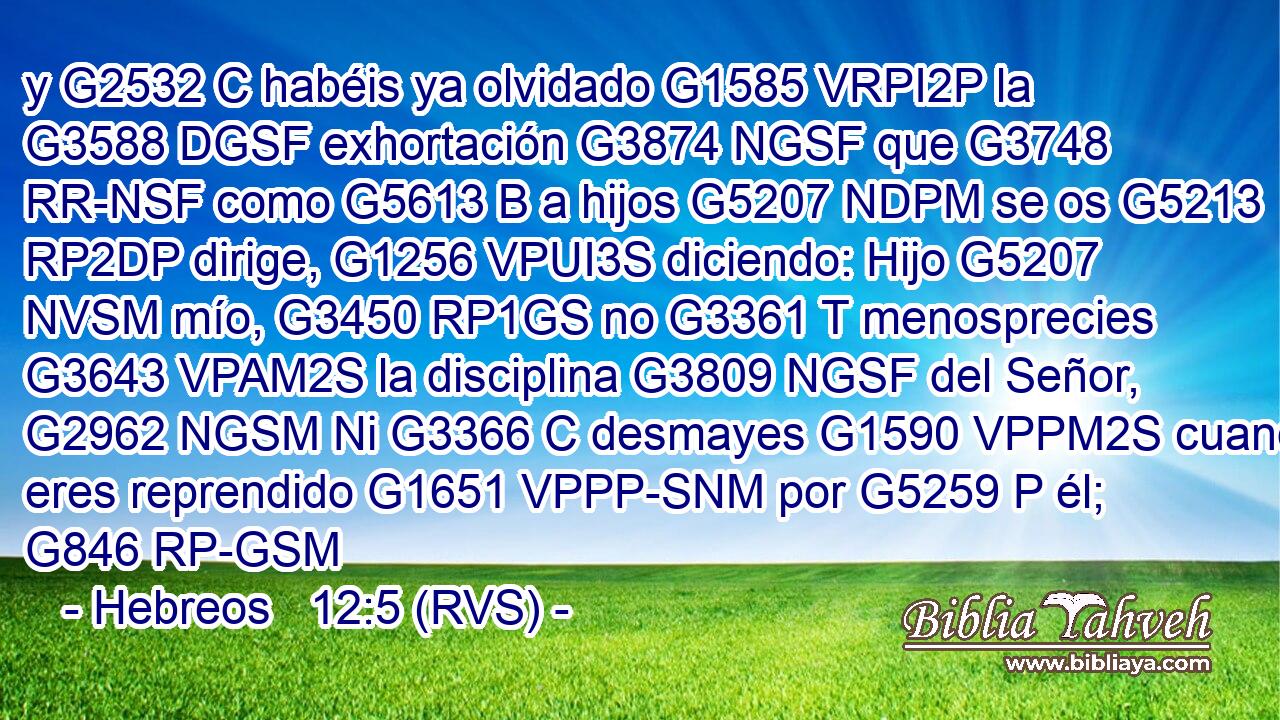 y G2532 C habéis ya olvidado G1585 VRPI2P la G3588 DGSF exhortación G3874 NGSF que G3748 RR-NSF como G5613 B a hijos G5207 NDPM se os G5213 RP2DP dirige, G1256 VPUI3S diciendo: Hijo G5207 NVSM mío, G3450 RP1GS no G3361 T menosprecies G3643 VPAM2S la disciplina G3809 NGSF del Señor, G2962 NGSM Ni G3366 C desmayes G1590 VPPM2S cuando eres reprendido G1651 VPPP-SNM por G5259 P él; G846 RP-GSM 