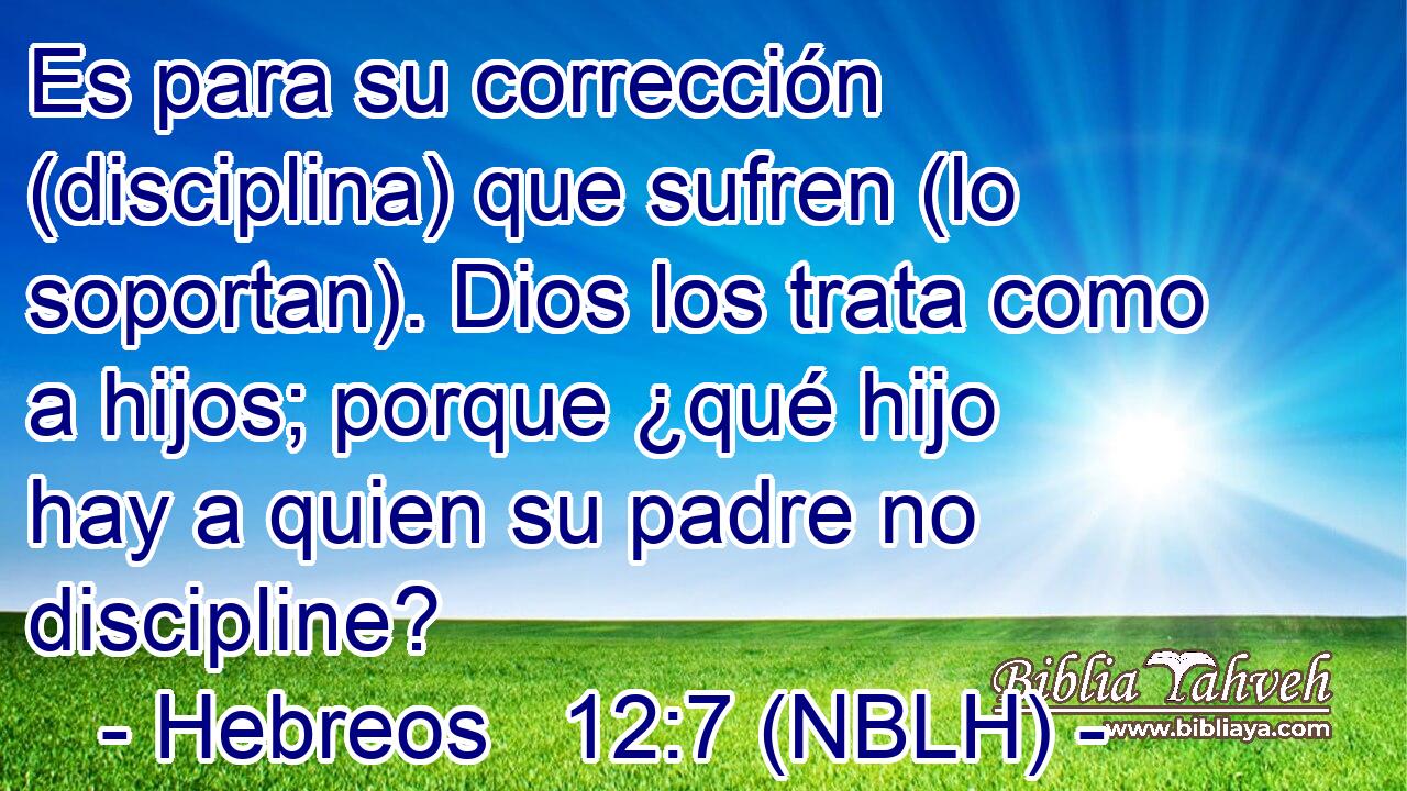  Es para su corrección (disciplina) que sufren (lo soportan). Dios los trata como a hijos; porque ¿qué hijo hay a quien su padre no discipline? 