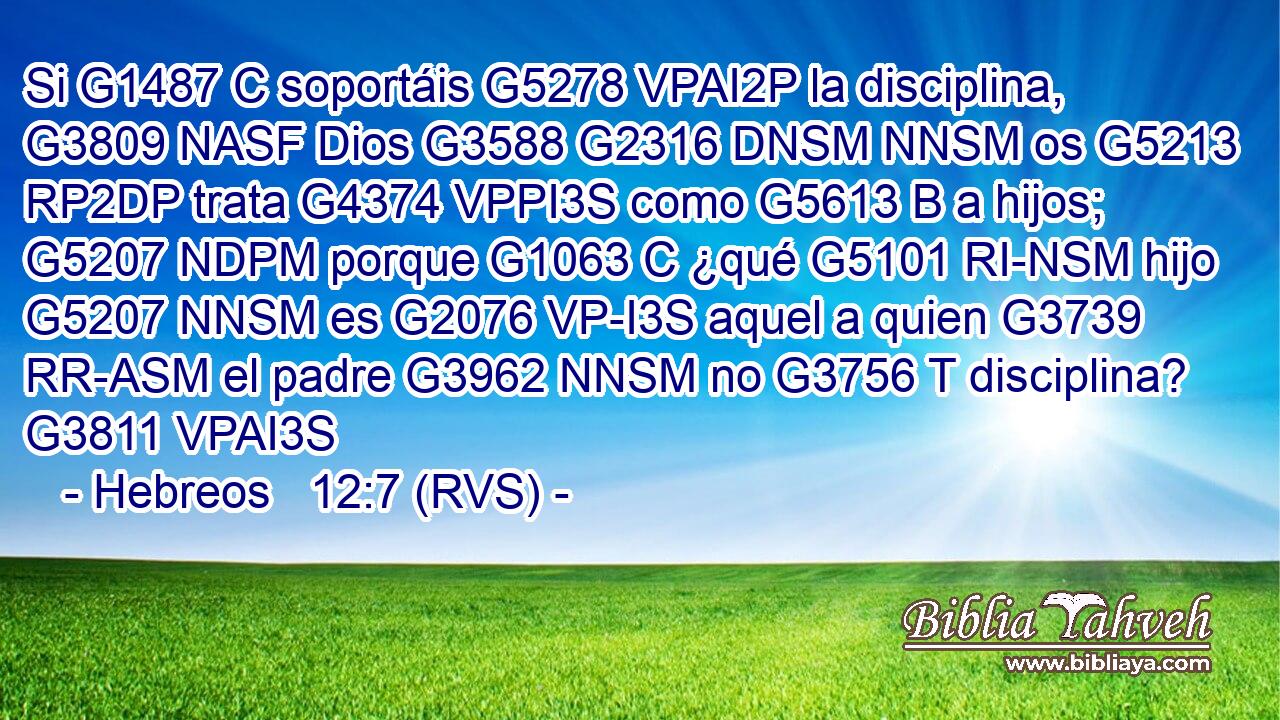 Si G1487 C soportáis G5278 VPAI2P la disciplina, G3809 NASF Dios G3588 G2316 DNSM NNSM os G5213 RP2DP trata G4374 VPPI3S como G5613 B a hijos; G5207 NDPM porque G1063 C ¿qué G5101 RI-NSM hijo G5207 NNSM es G2076 VP-I3S aquel a quien G3739 RR-ASM el padre G3962 NNSM no G3756 T disciplina? G3811 VPAI3S 