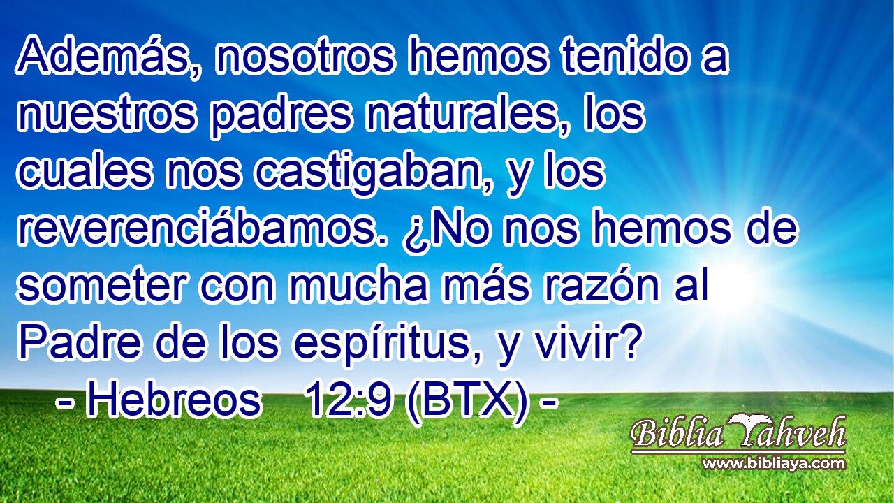 Además, nosotros hemos tenido a nuestros padres naturales, los cuales nos castigaban, y los reverenciábamos. ¿No nos hemos de someter con mucha más razón al Padre de los espíritus, y vivir?
