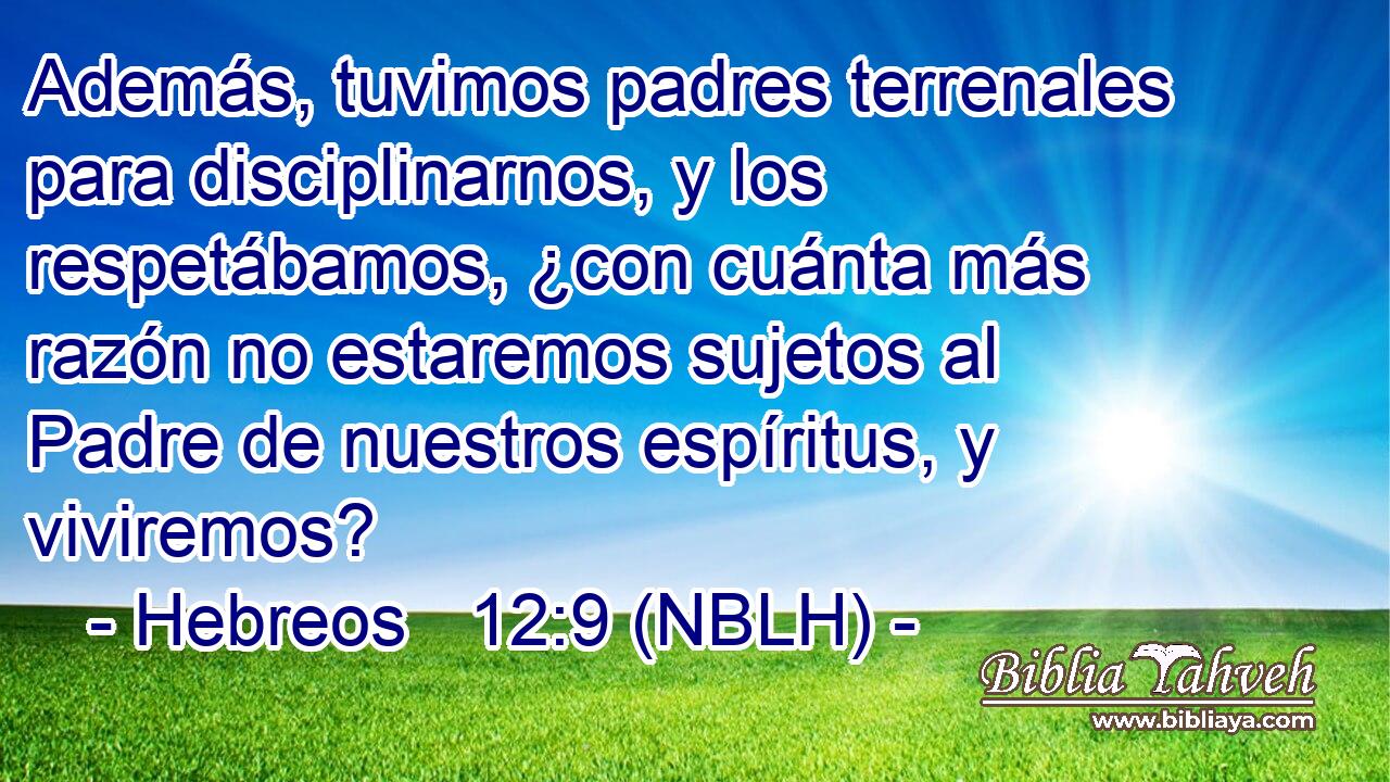  Además, tuvimos padres terrenales para disciplinarnos, y los respetábamos, ¿con cuánta más razón no estaremos sujetos al Padre de nuestros espíritus, y viviremos? 