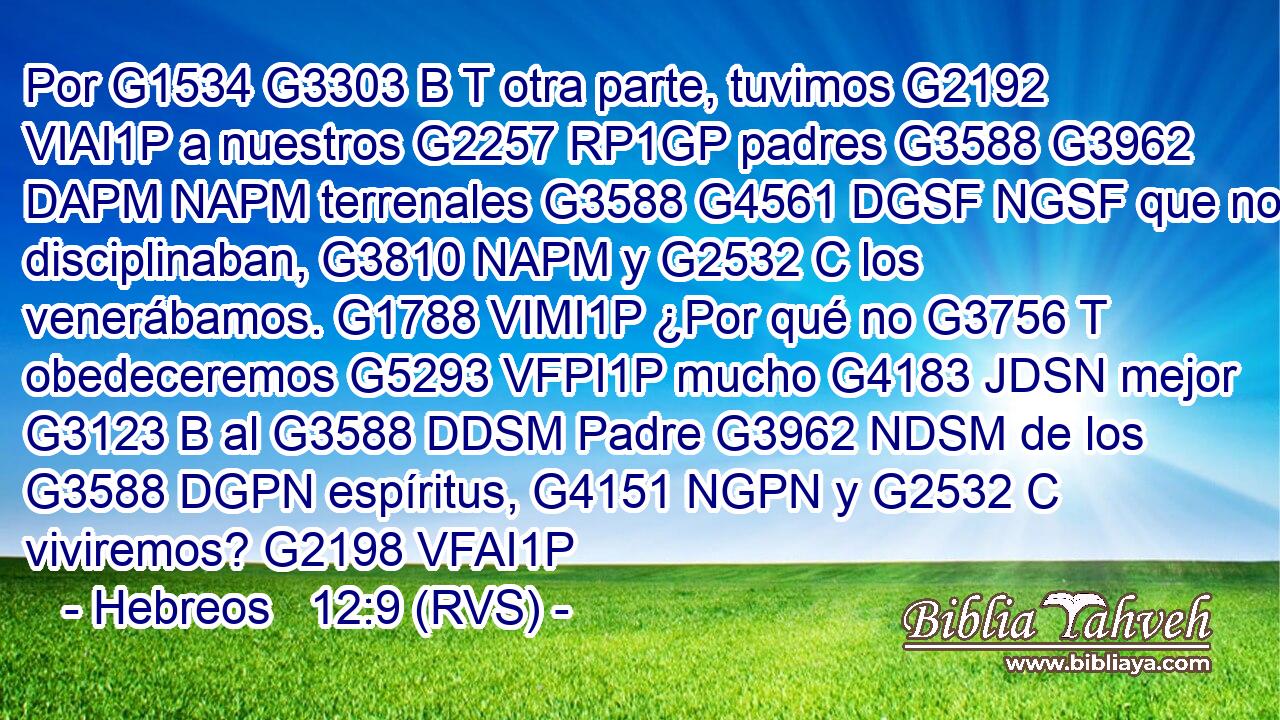 Por G1534 G3303 B T otra parte, tuvimos G2192 VIAI1P a nuestros G2257 RP1GP padres G3588 G3962 DAPM NAPM terrenales G3588 G4561 DGSF NGSF que nos disciplinaban, G3810 NAPM y G2532 C los venerábamos. G1788 VIMI1P ¿Por qué no G3756 T obedeceremos G5293 VFPI1P mucho G4183 JDSN mejor G3123 B al G3588 DDSM Padre G3962 NDSM de los G3588 DGPN espíritus, G4151 NGPN y G2532 C viviremos? G2198 VFAI1P 