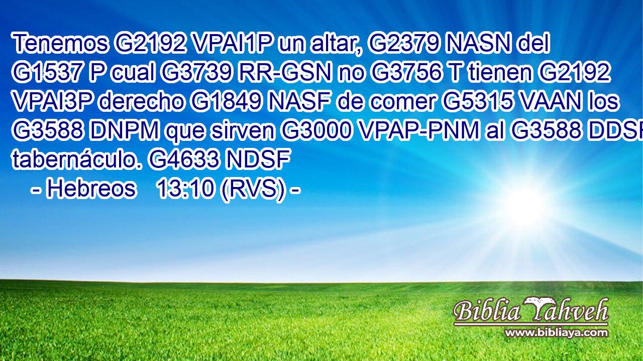 Tenemos G2192 VPAI1P un altar, G2379 NASN del G1537 P cual G3739 RR-GSN no G3756 T tienen G2192 VPAI3P derecho G1849 NASF de comer G5315 VAAN los G3588 DNPM que sirven G3000 VPAP-PNM al G3588 DDSF tabernáculo. G4633 NDSF 