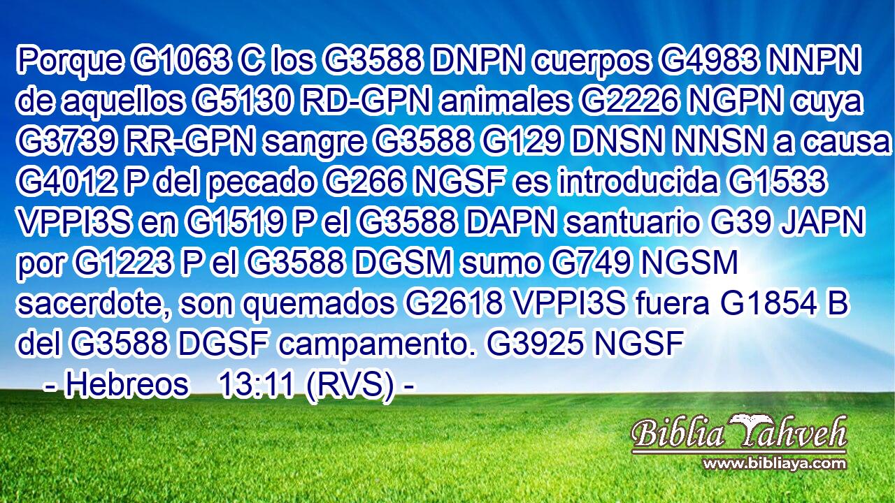 Porque G1063 C los G3588 DNPN cuerpos G4983 NNPN de aquellos G5130 RD-GPN animales G2226 NGPN cuya G3739 RR-GPN sangre G3588 G129 DNSN NNSN a causa G4012 P del pecado G266 NGSF es introducida G1533 VPPI3S en G1519 P el G3588 DAPN santuario G39 JAPN por G1223 P el G3588 DGSM sumo G749 NGSM sacerdote, son quemados G2618 VPPI3S fuera G1854 B del G3588 DGSF campamento. G3925 NGSF 