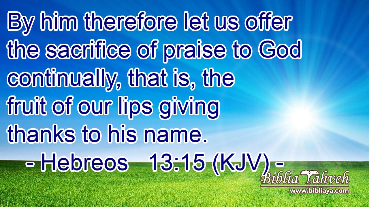 By him therefore let us offer the sacrifice of praise to God continually, that is, the fruit of our lips giving thanks to his name.