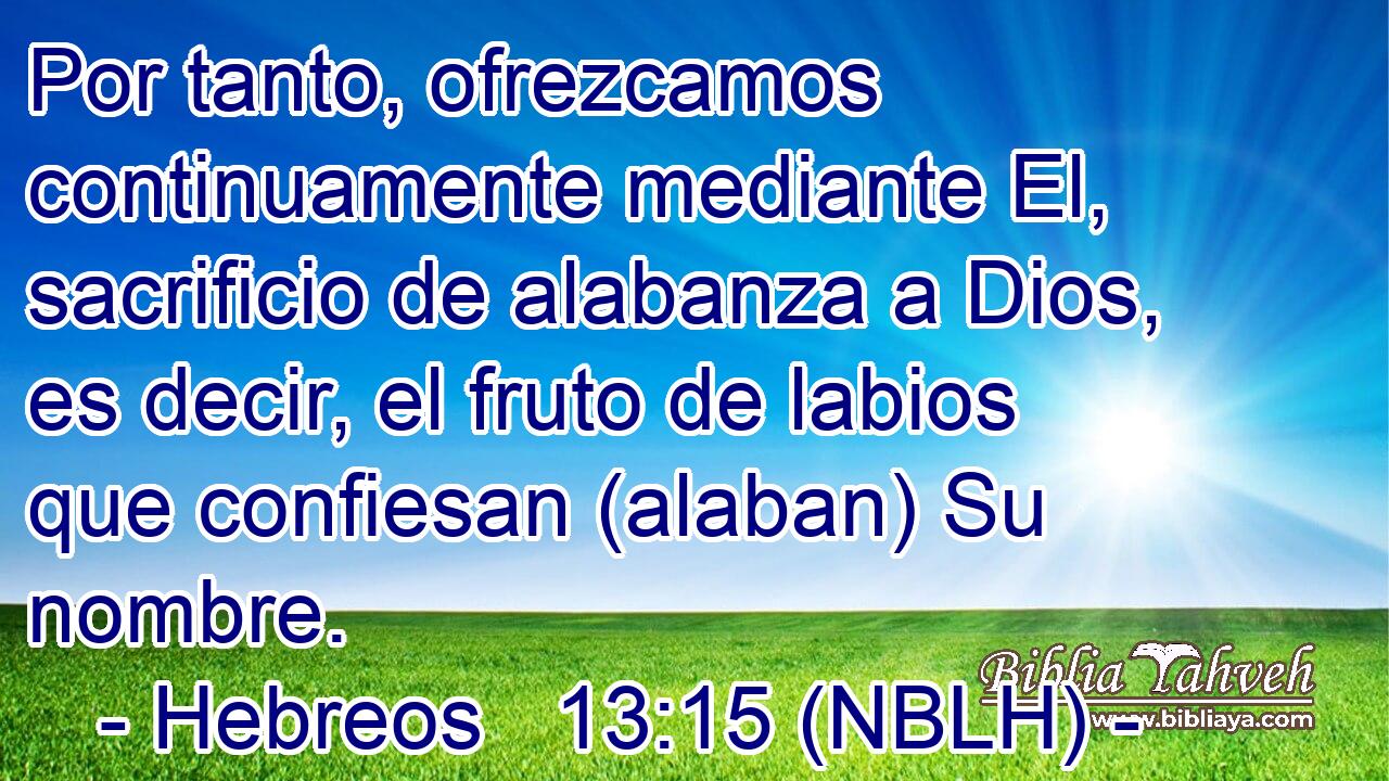  Por tanto, ofrezcamos continuamente mediante El, sacrificio de alabanza a Dios, es decir, el fruto de labios que confiesan (alaban) Su nombre. 