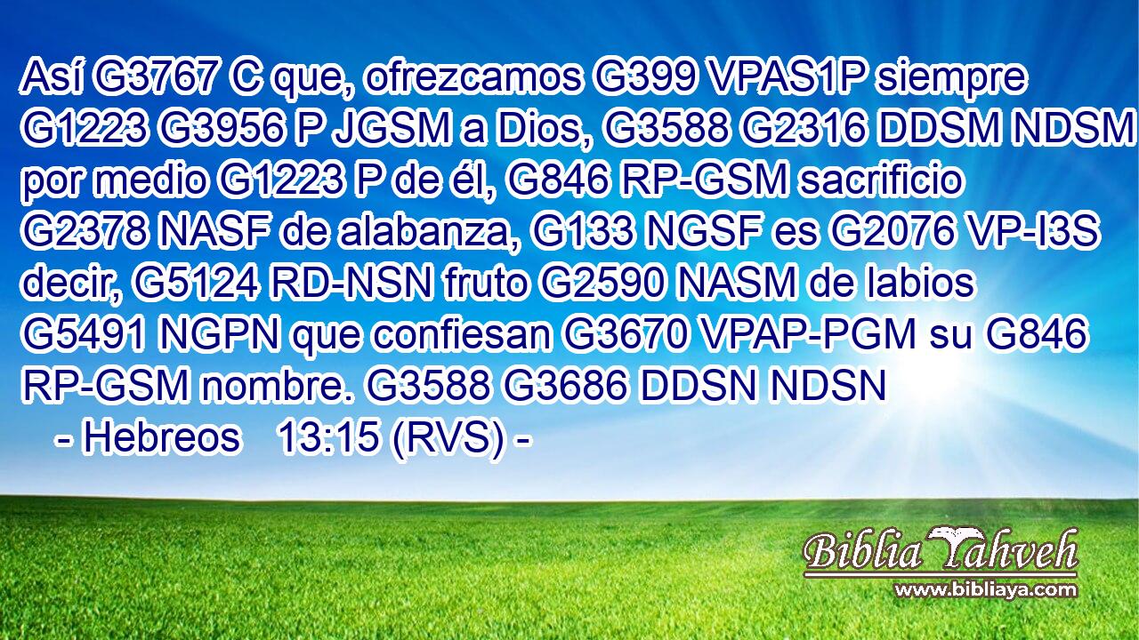Así G3767 C que, ofrezcamos G399 VPAS1P siempre G1223 G3956 P JGSM a Dios, G3588 G2316 DDSM NDSM por medio G1223 P de él, G846 RP-GSM sacrificio G2378 NASF de alabanza, G133 NGSF es G2076 VP-I3S decir, G5124 RD-NSN fruto G2590 NASM de labios G5491 NGPN que confiesan G3670 VPAP-PGM su G846 RP-GSM nombre. G3588 G3686 DDSN NDSN 