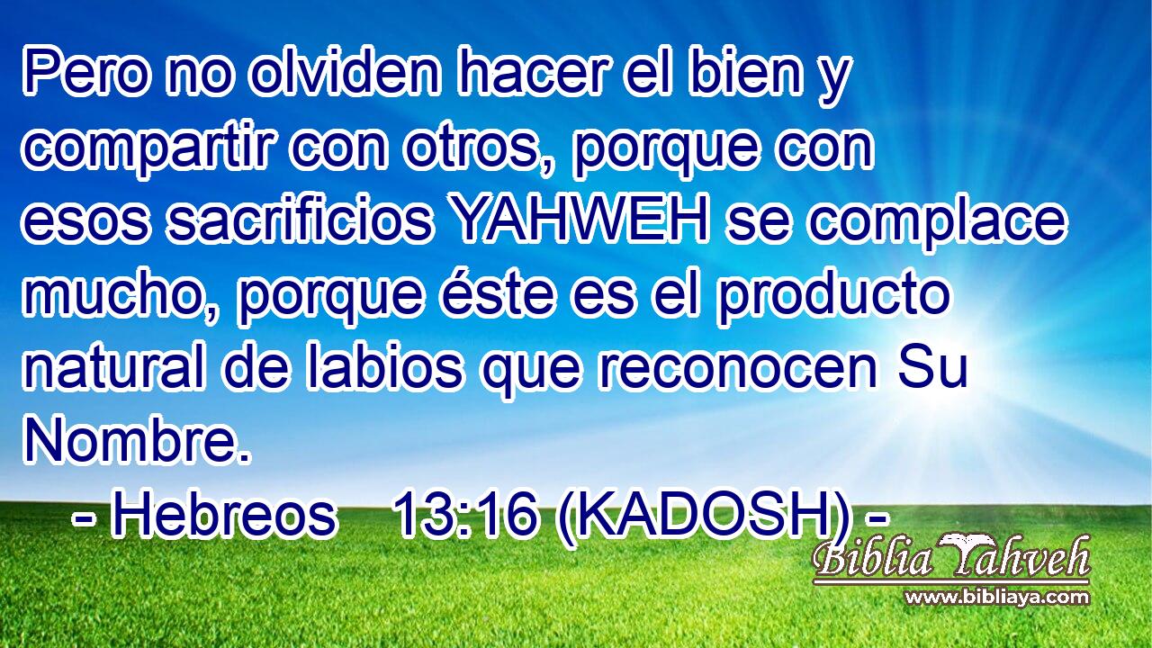  Pero no olviden hacer el bien y compartir con otros, porque con esos sacrificios YAHWEH se complace mucho, porque éste es el producto natural de labios que reconocen Su Nombre. 