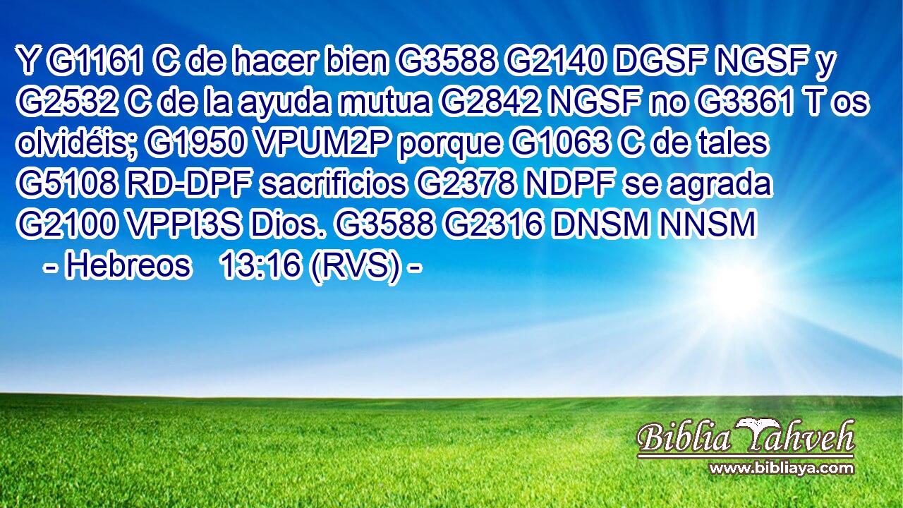Y G1161 C de hacer bien G3588 G2140 DGSF NGSF y G2532 C de la ayuda mutua G2842 NGSF no G3361 T os olvidéis; G1950 VPUM2P porque G1063 C de tales G5108 RD-DPF sacrificios G2378 NDPF se agrada G2100 VPPI3S Dios. G3588 G2316 DNSM NNSM 