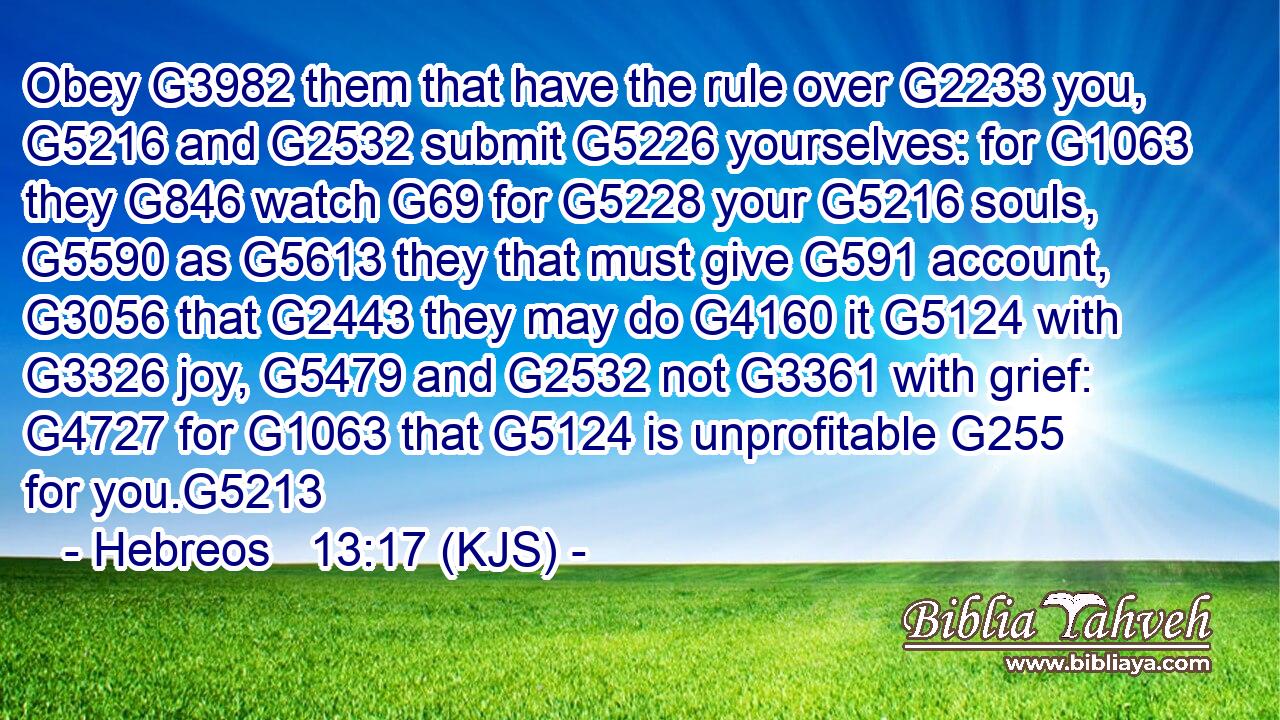 Obey G3982 them that have the rule over G2233 you, G5216 and G2532 submit G5226 yourselves: for G1063 they G846 watch G69 for G5228 your G5216 souls, G5590 as G5613 they that must give G591 account, G3056 that G2443 they may do G4160 it G5124 with G3326 joy, G5479 and G2532 not G3361 with grief: G4727 for G1063 that G5124 is unprofitable G255 for you.G5213