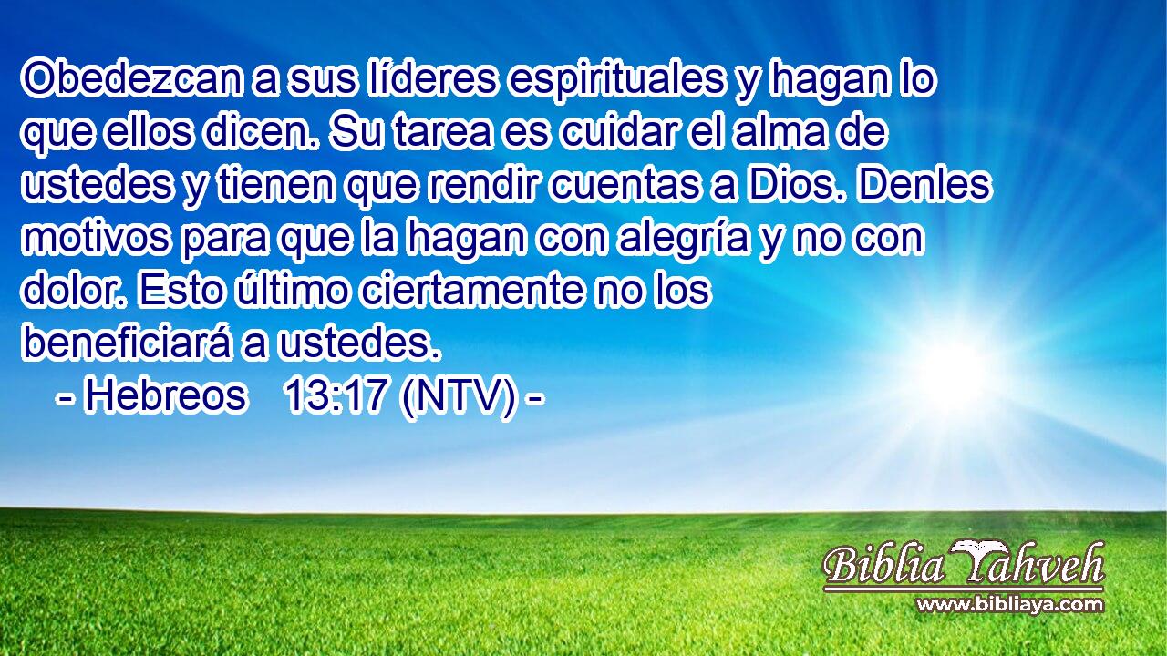 Obedezcan a sus líderes espirituales y hagan lo que ellos dicen. Su tarea es cuidar el alma de ustedes y tienen que rendir cuentas a Dios. Denles motivos para que la hagan con alegría y no con dolor. Esto último ciertamente no los beneficiará a ustedes.