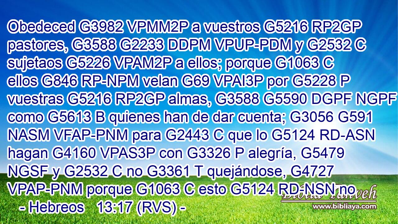 Obedeced G3982 VPMM2P a vuestros G5216 RP2GP pastores, G3588 G2233 DDPM VPUP-PDM y G2532 C sujetaos G5226 VPAM2P a ellos; porque G1063 C ellos G846 RP-NPM velan G69 VPAI3P por G5228 P vuestras G5216 RP2GP almas, G3588 G5590 DGPF NGPF como G5613 B quienes han de dar cuenta; G3056 G591 NASM VFAP-PNM para G2443 C que lo G5124 RD-ASN hagan G4160 VPAS3P con G3326 P alegría, G5479 NGSF y G2532 C no G3361 T quejándose, G4727 VPAP-PNM porque G1063 C esto G5124 RD-NSN no