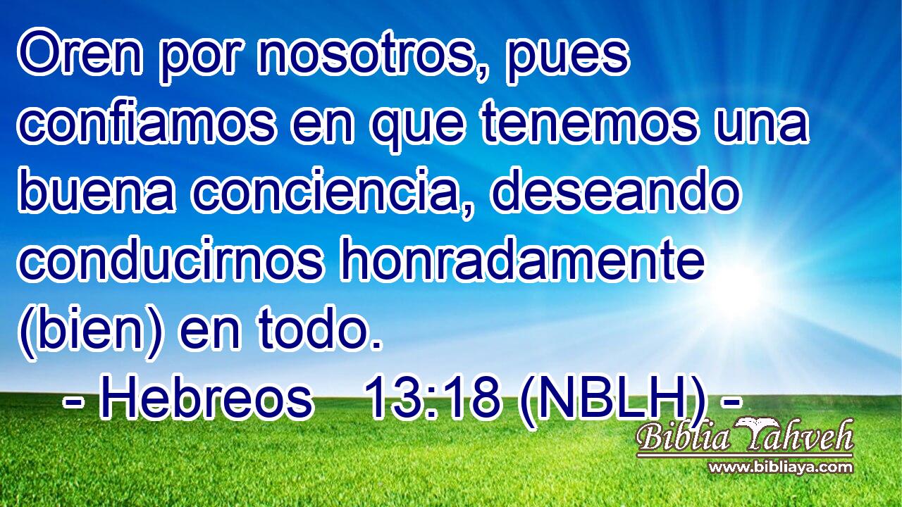  Oren por nosotros, pues confiamos en que tenemos una buena conciencia, deseando conducirnos honradamente (bien) en todo. 