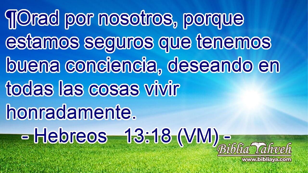  ¶Orad por nosotros, porque estamos seguros que tenemos buena conciencia, deseando en todas las cosas vivir honradamente. 