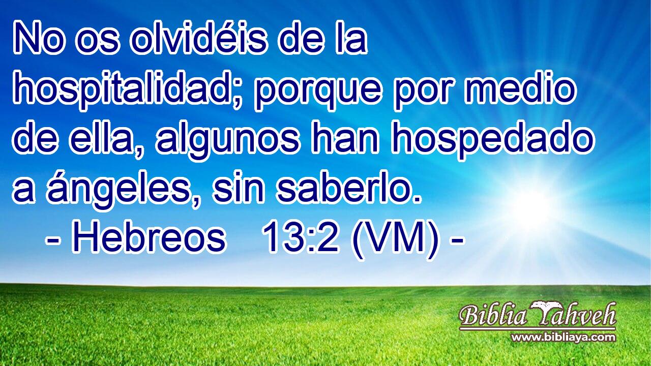  No os olvidéis de la hospitalidad; porque por medio de ella, algunos han hospedado a ángeles, sin saberlo. 