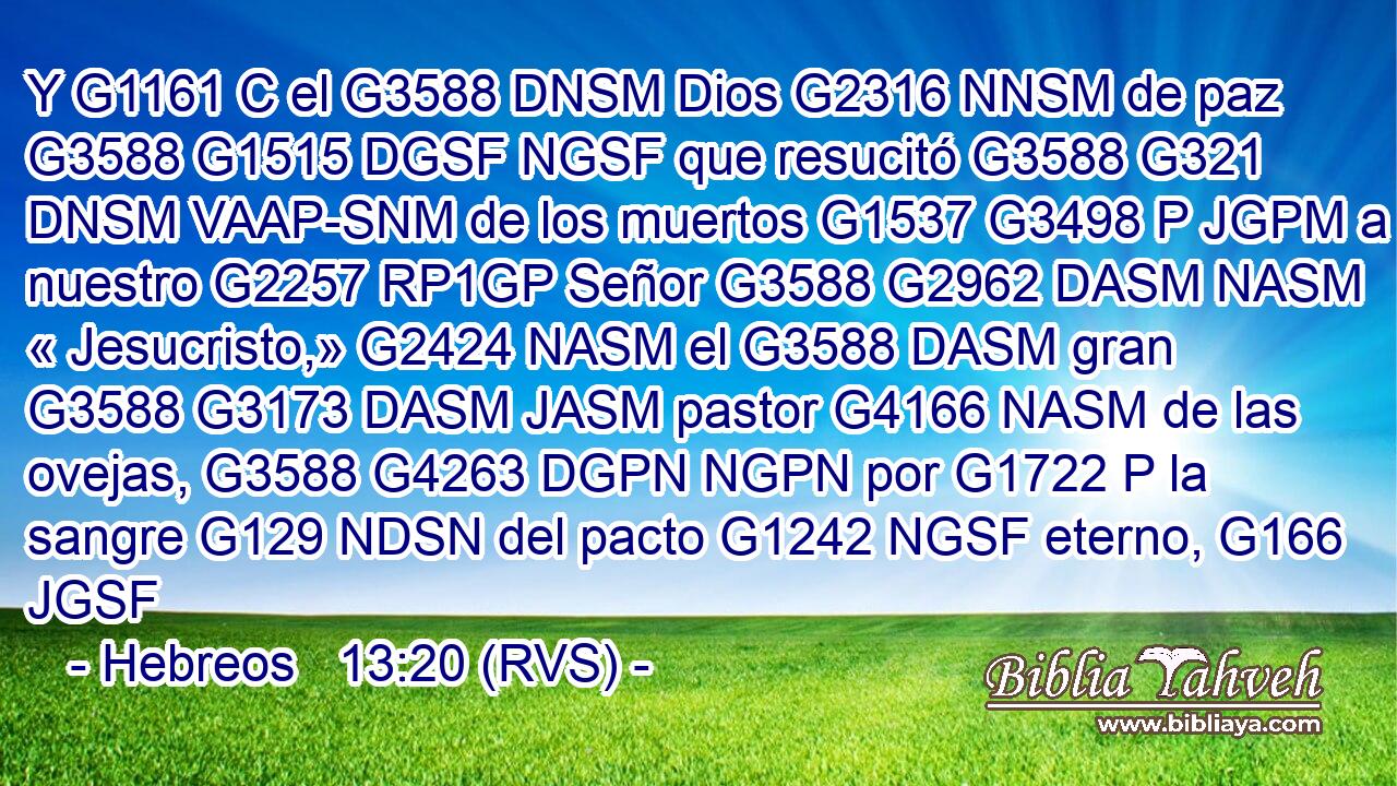 Y G1161 C el G3588 DNSM Dios G2316 NNSM de paz G3588 G1515 DGSF NGSF que resucitó G3588 G321 DNSM VAAP-SNM de los muertos G1537 G3498 P JGPM a nuestro G2257 RP1GP Señor G3588 G2962 DASM NASM « Jesucristo,» G2424 NASM el G3588 DASM gran G3588 G3173 DASM JASM pastor G4166 NASM de las ovejas, G3588 G4263 DGPN NGPN por G1722 P la sangre G129 NDSN del pacto G1242 NGSF eterno, G166 JGSF 