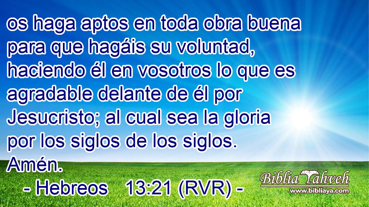 os haga aptos en toda obra buena para que hagáis su voluntad, haciendo él en vosotros lo que es agradable delante de él por Jesucristo; al cual sea la gloria por los siglos de los siglos. Amén.