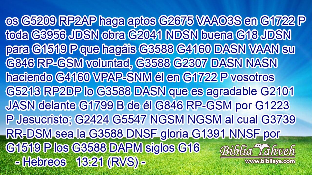 os G5209 RP2AP haga aptos G2675 VAAO3S en G1722 P toda G3956 JDSN obra G2041 NDSN buena G18 JDSN para G1519 P que hagáis G3588 G4160 DASN VAAN su G846 RP-GSM voluntad, G3588 G2307 DASN NASN haciendo G4160 VPAP-SNM él en G1722 P vosotros G5213 RP2DP lo G3588 DASN que es agradable G2101 JASN delante G1799 B de él G846 RP-GSM por G1223 P Jesucristo; G2424 G5547 NGSM NGSM al cual G3739 RR-DSM sea la G3588 DNSF gloria G1391 NNSF por G1519 P los G3588 DAPM siglos G16