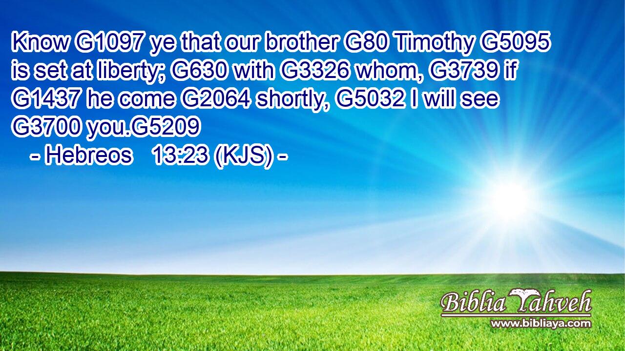 Know G1097 ye that our brother G80 Timothy G5095 is set at liberty; G630 with G3326 whom, G3739 if G1437 he come G2064 shortly, G5032 I will see G3700 you.G5209