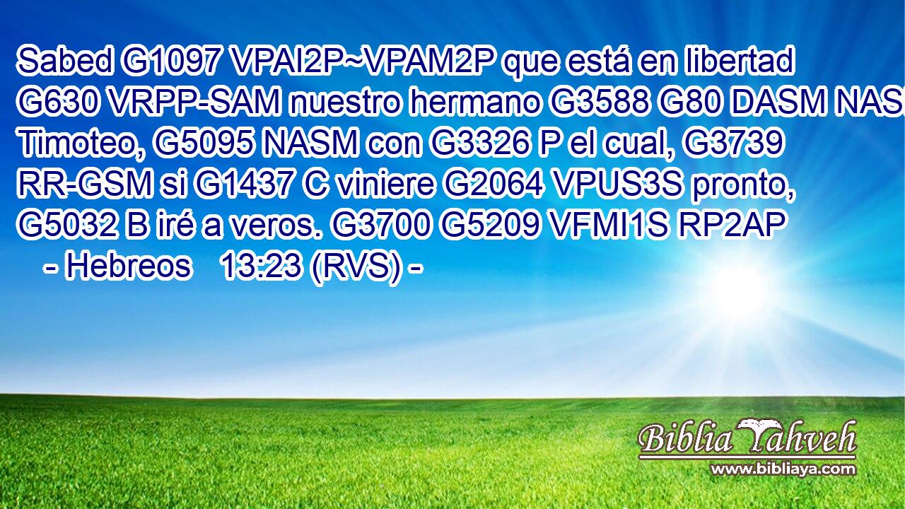 Sabed G1097 VPAI2P~VPAM2P que está en libertad G630 VRPP-SAM nuestro hermano G3588 G80 DASM NASM Timoteo, G5095 NASM con G3326 P el cual, G3739 RR-GSM si G1437 C viniere G2064 VPUS3S pronto, G5032 B iré a veros. G3700 G5209 VFMI1S RP2AP 