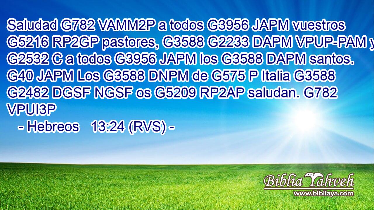 Saludad G782 VAMM2P a todos G3956 JAPM vuestros G5216 RP2GP pastores, G3588 G2233 DAPM VPUP-PAM y G2532 C a todos G3956 JAPM los G3588 DAPM santos. G40 JAPM Los G3588 DNPM de G575 P Italia G3588 G2482 DGSF NGSF os G5209 RP2AP saludan. G782 VPUI3P 
