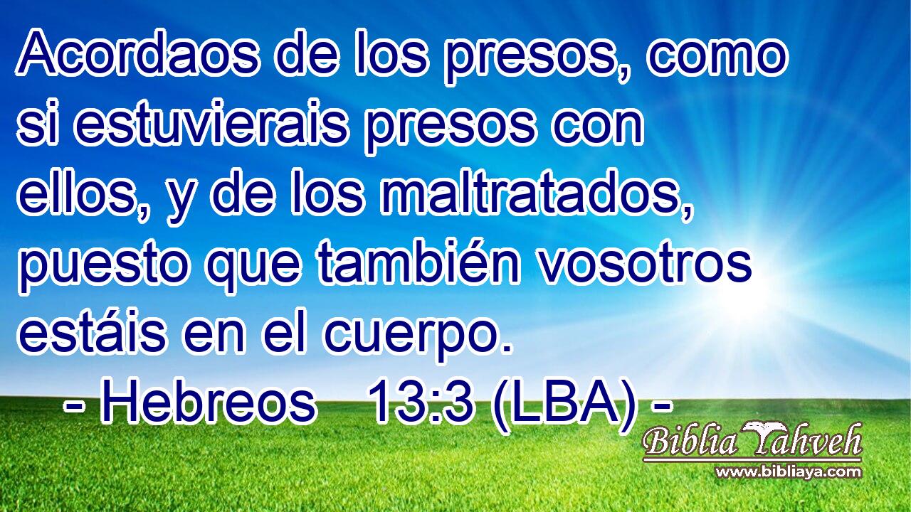 Acordaos de los presos, como si estuvierais presos con ellos, y de los maltratados, puesto que también vosotros estáis en el cuerpo.