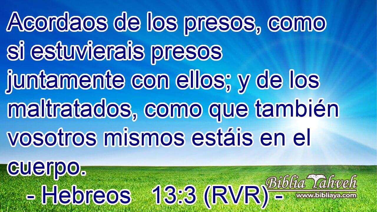 Acordaos de los presos, como si estuvierais presos juntamente con ellos; y de los maltratados, como que también vosotros mismos estáis en el cuerpo.