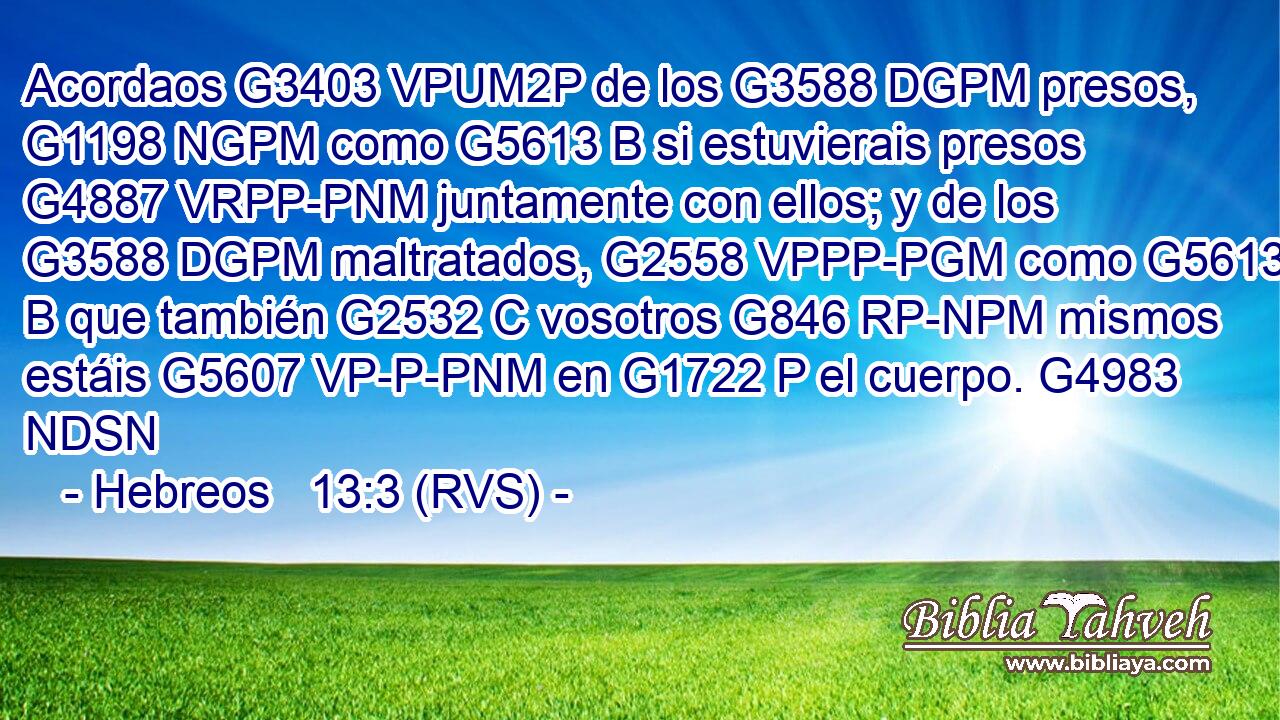 Acordaos G3403 VPUM2P de los G3588 DGPM presos, G1198 NGPM como G5613 B si estuvierais presos G4887 VRPP-PNM juntamente con ellos; y de los G3588 DGPM maltratados, G2558 VPPP-PGM como G5613 B que también G2532 C vosotros G846 RP-NPM mismos estáis G5607 VP-P-PNM en G1722 P el cuerpo. G4983 NDSN 
