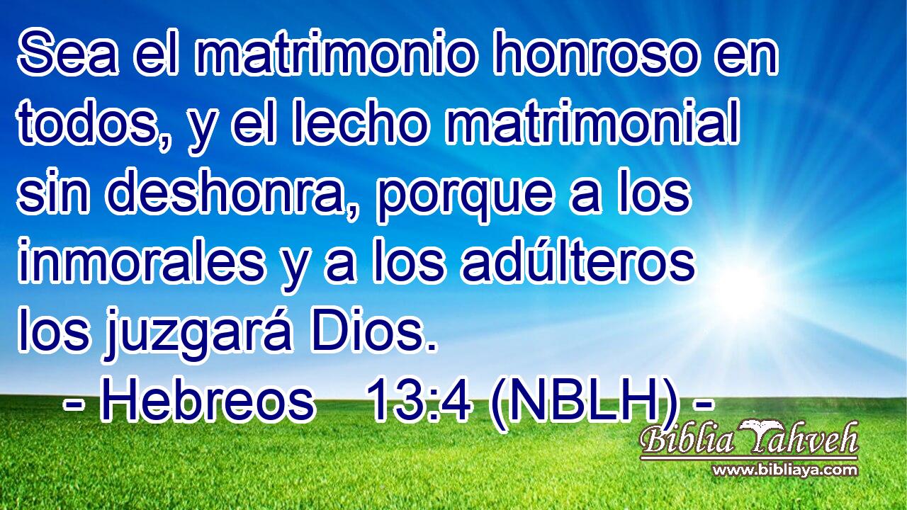  Sea el matrimonio honroso en todos, y el lecho matrimonial sin deshonra, porque a los inmorales y a los adúlteros los juzgará Dios. 