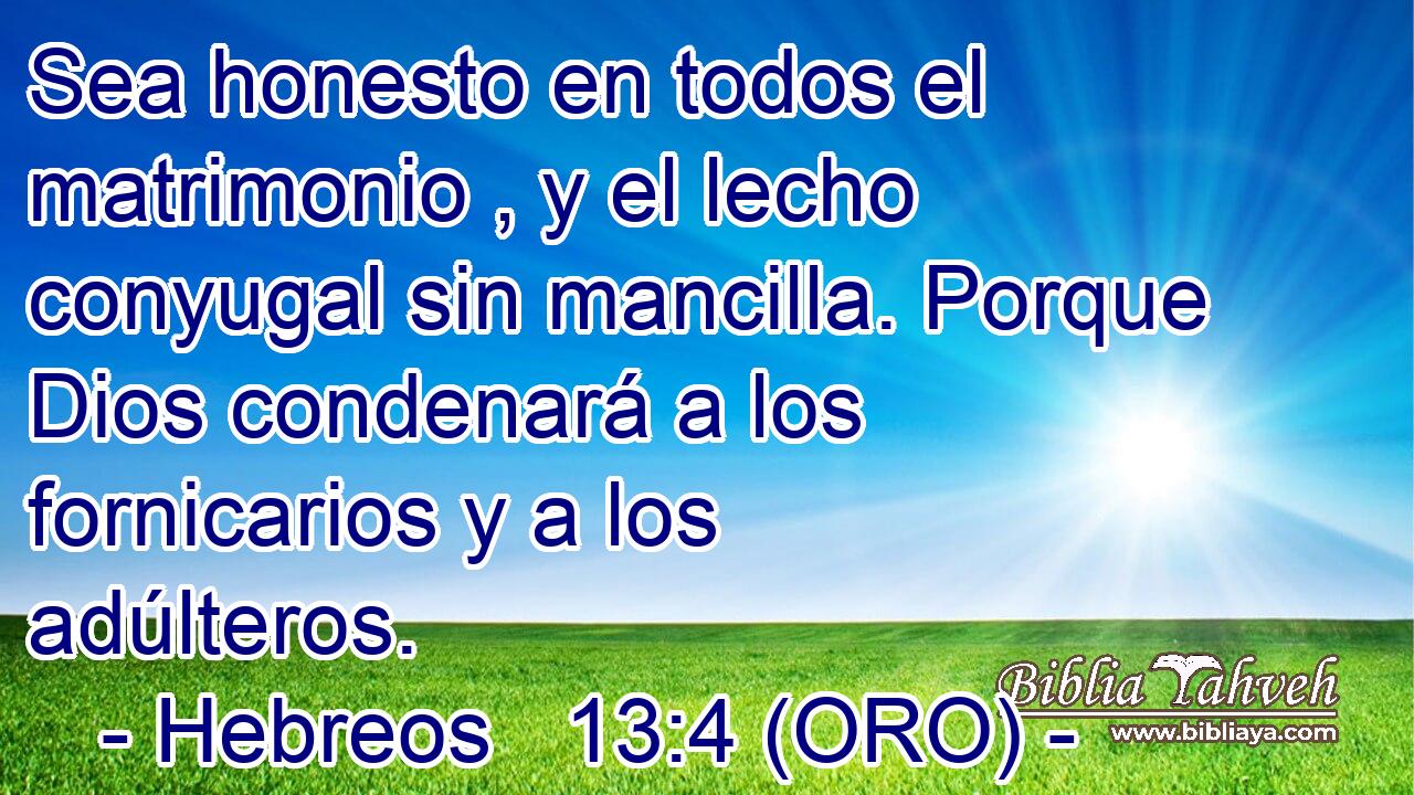  Sea honesto en todos el matrimonio , y el lecho conyugal sin mancilla. Porque Dios condenará a los fornicarios y a los adúlteros. 