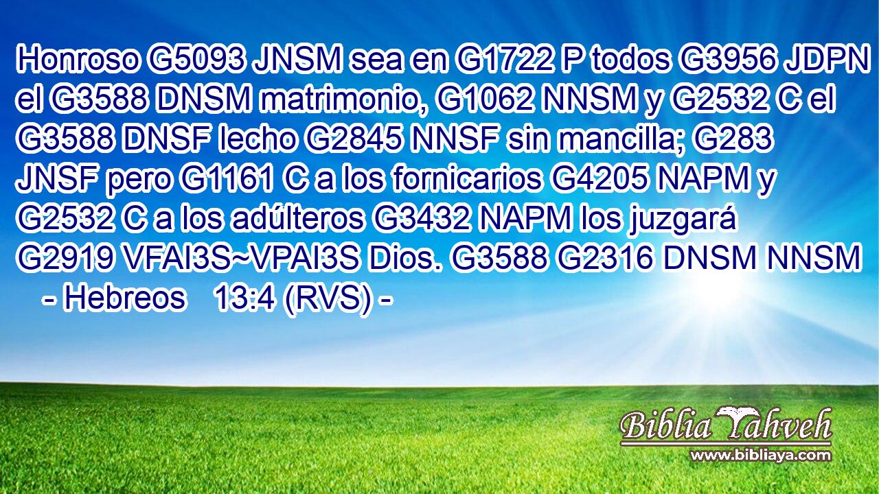 Honroso G5093 JNSM sea en G1722 P todos G3956 JDPN el G3588 DNSM matrimonio, G1062 NNSM y G2532 C el G3588 DNSF lecho G2845 NNSF sin mancilla; G283 JNSF pero G1161 C a los fornicarios G4205 NAPM y G2532 C a los adúlteros G3432 NAPM los juzgará G2919 VFAI3S~VPAI3S Dios. G3588 G2316 DNSM NNSM 