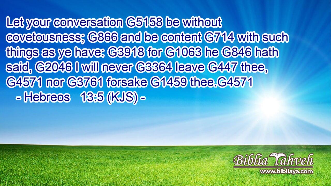 Let your conversation G5158 be without covetousness; G866 and be content G714 with such things as ye have: G3918 for G1063 he G846 hath said, G2046 I will never G3364 leave G447 thee, G4571 nor G3761 forsake G1459 thee.G4571