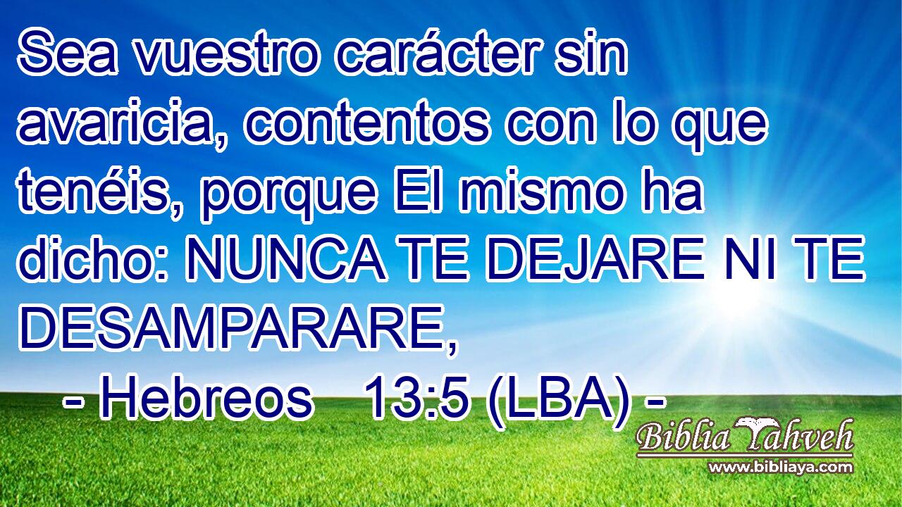 Sea vuestro carácter sin avaricia, contentos con lo que tenéis, porque El mismo ha dicho: NUNCA TE DEJARE NI TE DESAMPARARE,