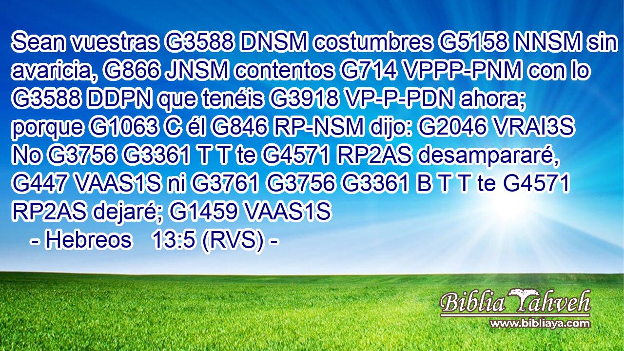 Sean vuestras G3588 DNSM costumbres G5158 NNSM sin avaricia, G866 JNSM contentos G714 VPPP-PNM con lo G3588 DDPN que tenéis G3918 VP-P-PDN ahora; porque G1063 C él G846 RP-NSM dijo: G2046 VRAI3S No G3756 G3361 T T te G4571 RP2AS desampararé, G447 VAAS1S ni G3761 G3756 G3361 B T T te G4571 RP2AS dejaré; G1459 VAAS1S 