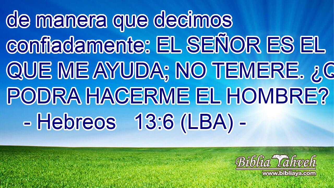 de manera que decimos confiadamente: EL SEÑOR ES EL QUE ME AYUDA; NO TEMERE. ¿QUE PODRA HACERME EL HOMBRE?