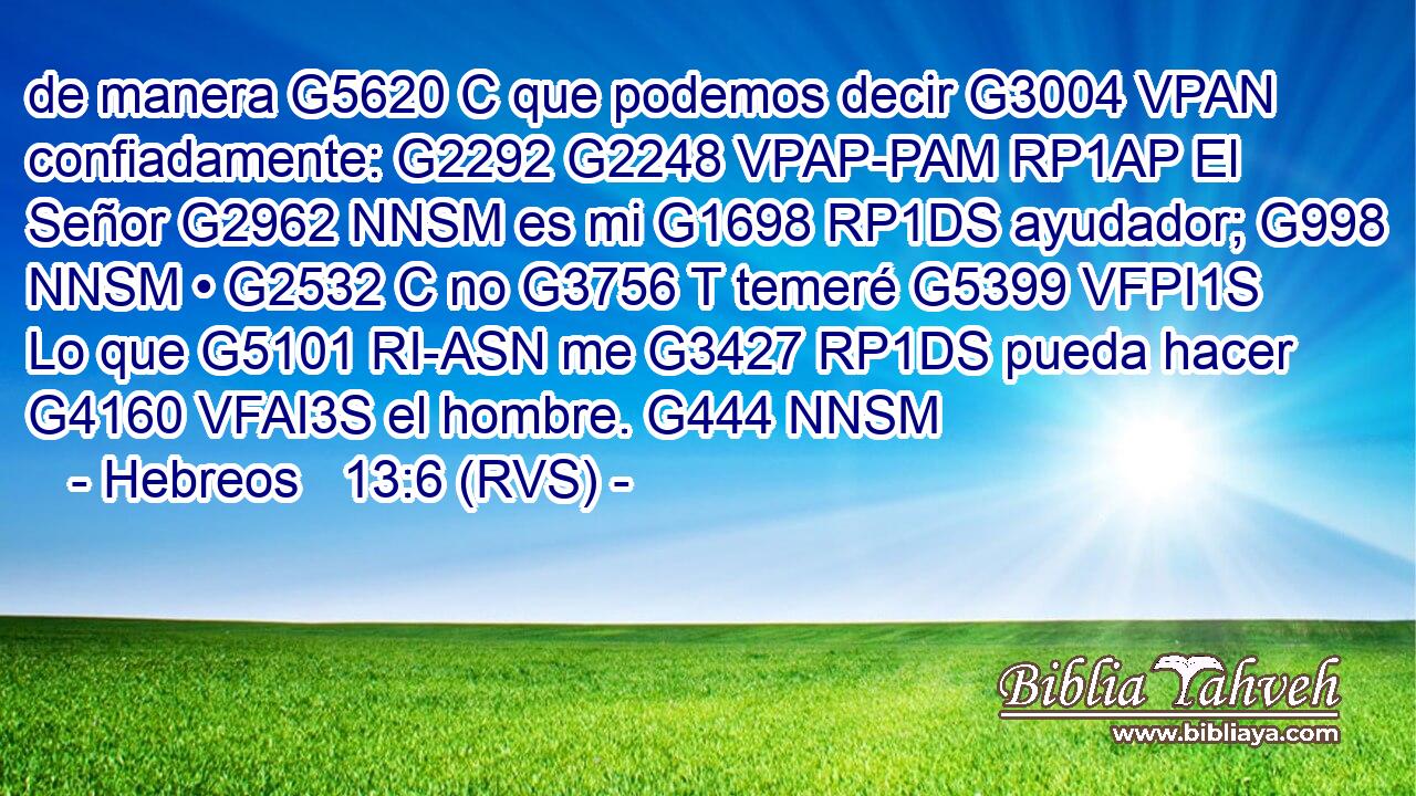 de manera G5620 C que podemos decir G3004 VPAN confiadamente: G2292 G2248 VPAP-PAM RP1AP El Señor G2962 NNSM es mi G1698 RP1DS ayudador; G998 NNSM • G2532 C no G3756 T temeré G5399 VFPI1S Lo que G5101 RI-ASN me G3427 RP1DS pueda hacer G4160 VFAI3S el hombre. G444 NNSM 