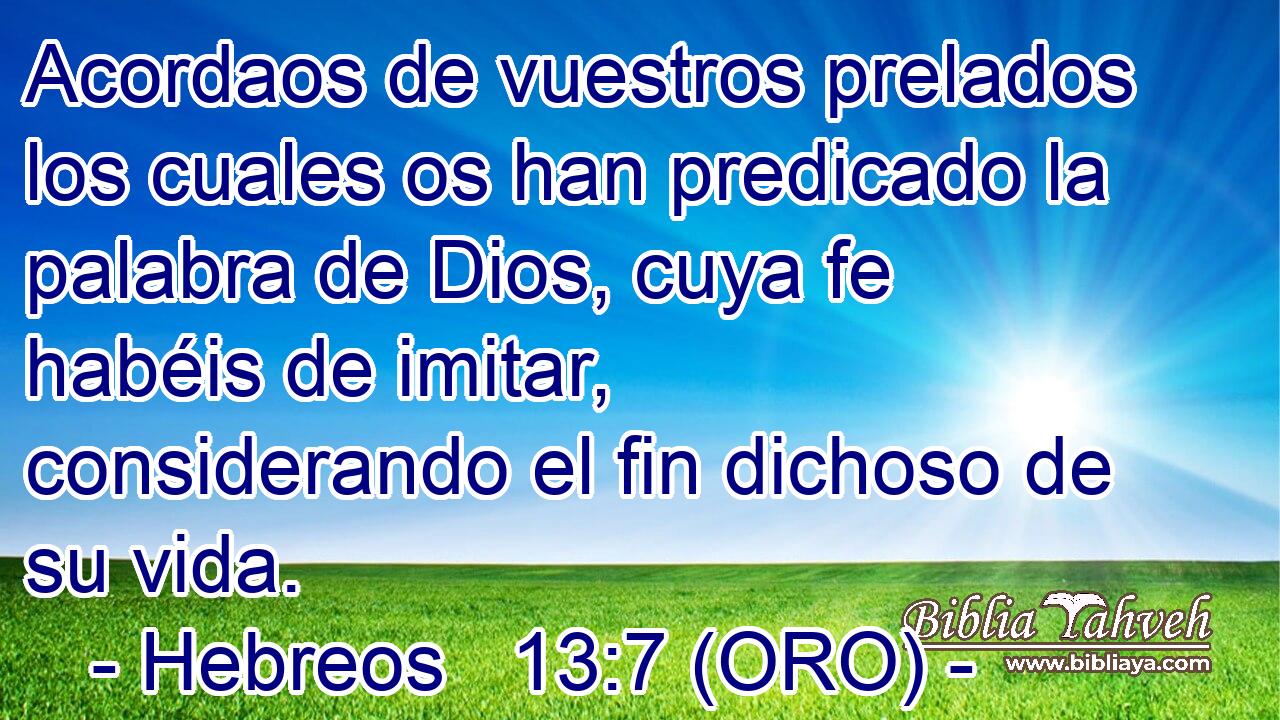  Acordaos de vuestros prelados los cuales os han predicado la palabra de Dios, cuya fe habéis de imitar, considerando el fin dichoso de su vida. 