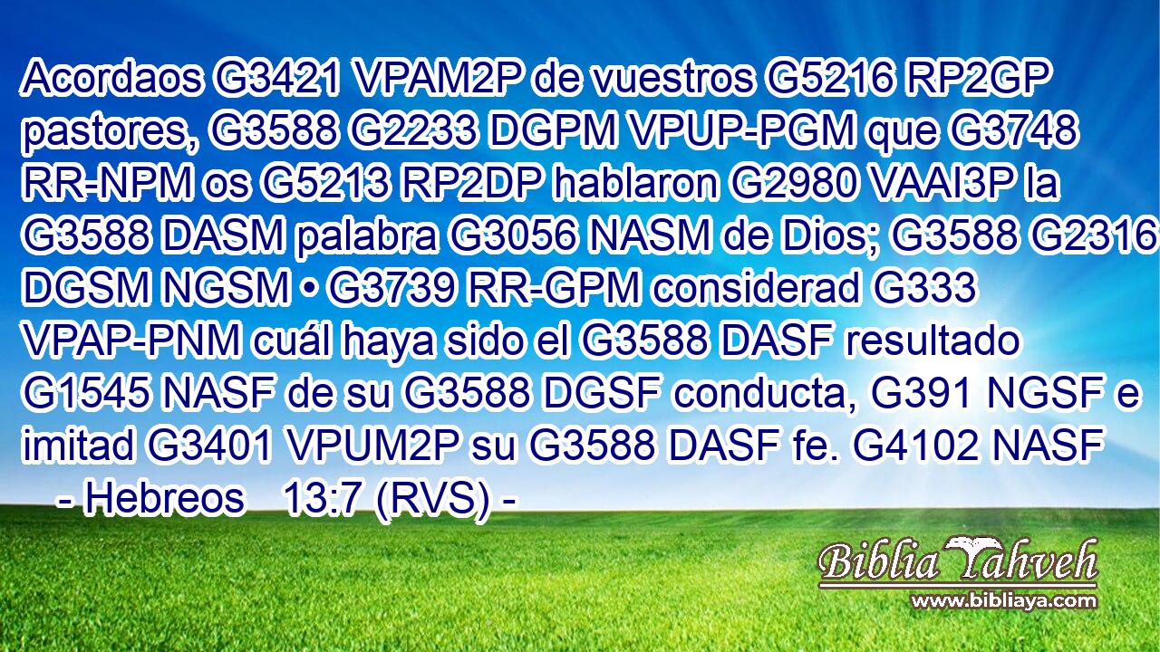 Acordaos G3421 VPAM2P de vuestros G5216 RP2GP pastores, G3588 G2233 DGPM VPUP-PGM que G3748 RR-NPM os G5213 RP2DP hablaron G2980 VAAI3P la G3588 DASM palabra G3056 NASM de Dios; G3588 G2316 DGSM NGSM • G3739 RR-GPM considerad G333 VPAP-PNM cuál haya sido el G3588 DASF resultado G1545 NASF de su G3588 DGSF conducta, G391 NGSF e imitad G3401 VPUM2P su G3588 DASF fe. G4102 NASF 