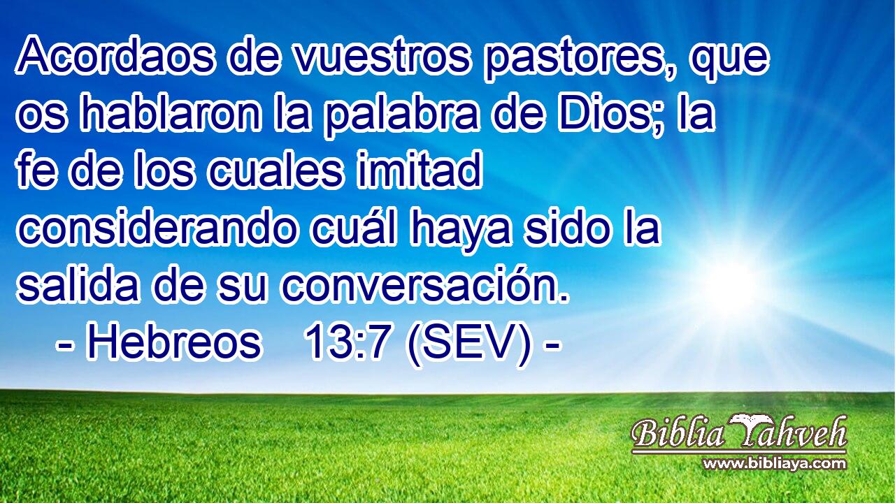 Acordaos de vuestros pastores, que os hablaron la palabra de Dios; la fe de los cuales imitad considerando cuál haya sido la salida de su conversación.