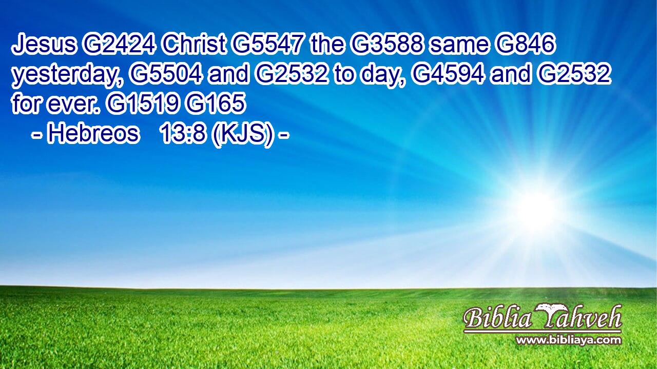 Jesus G2424 Christ G5547 the G3588 same G846 yesterday, G5504 and G2532 to day, G4594 and G2532 for ever. G1519 G165