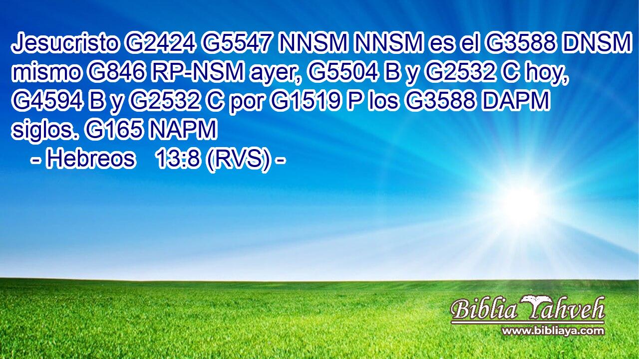 Jesucristo G2424 G5547 NNSM NNSM es el G3588 DNSM mismo G846 RP-NSM ayer, G5504 B y G2532 C hoy, G4594 B y G2532 C por G1519 P los G3588 DAPM siglos. G165 NAPM 