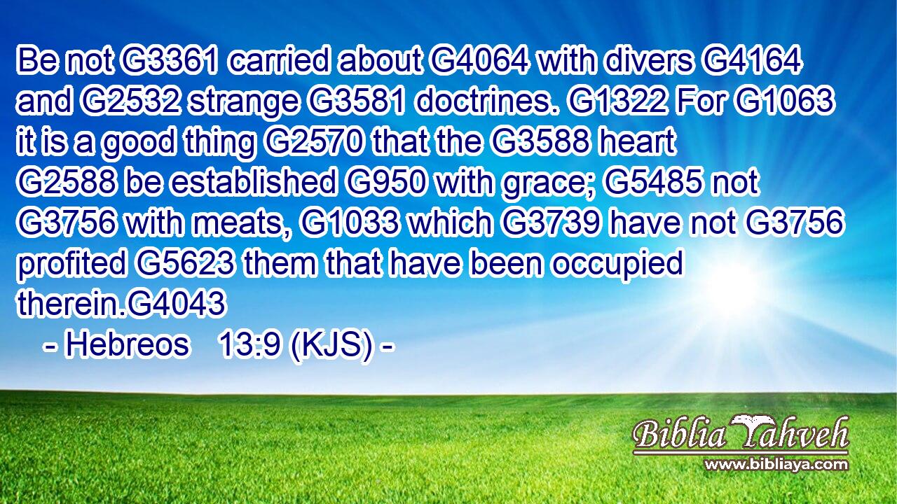 Be not G3361 carried about G4064 with divers G4164 and G2532 strange G3581 doctrines. G1322 For G1063 it is a good thing G2570 that the G3588 heart G2588 be established G950 with grace; G5485 not G3756 with meats, G1033 which G3739 have not G3756 profited G5623 them that have been occupied therein.G4043
