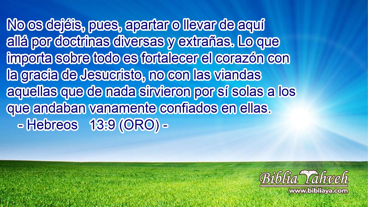  No os dejéis, pues, apartar o llevar de aquí allá por doctrinas diversas y extrañas. Lo que importa sobre todo es fortalecer el corazón con la gracia de Jesucristo, no con las viandas aquellas que de nada sirvieron por sí solas a los que andaban vanamente confiados en ellas. 