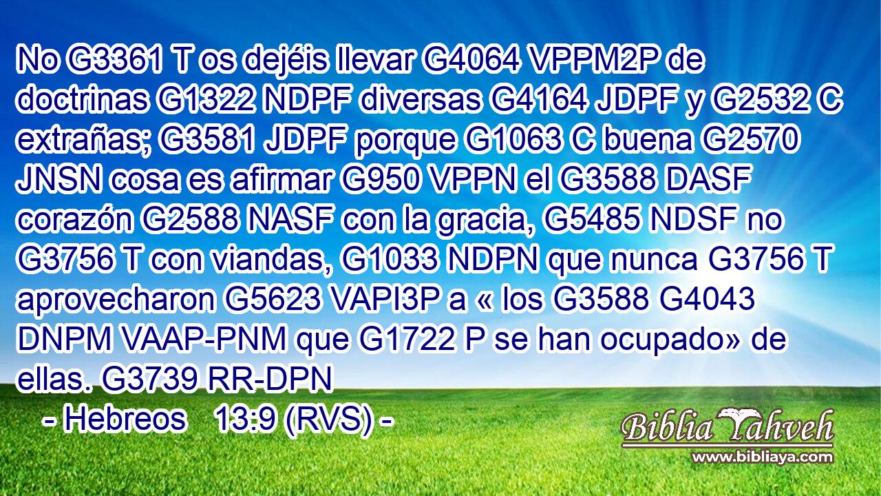 No G3361 T os dejéis llevar G4064 VPPM2P de doctrinas G1322 NDPF diversas G4164 JDPF y G2532 C extrañas; G3581 JDPF porque G1063 C buena G2570 JNSN cosa es afirmar G950 VPPN el G3588 DASF corazón G2588 NASF con la gracia, G5485 NDSF no G3756 T con viandas, G1033 NDPN que nunca G3756 T aprovecharon G5623 VAPI3P a « los G3588 G4043 DNPM VAAP-PNM que G1722 P se han ocupado» de ellas. G3739 RR-DPN 